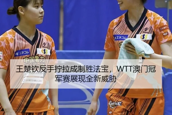 王楚钦反手拧拉成制胜法宝，WTT澳门冠军赛展现全新威胁